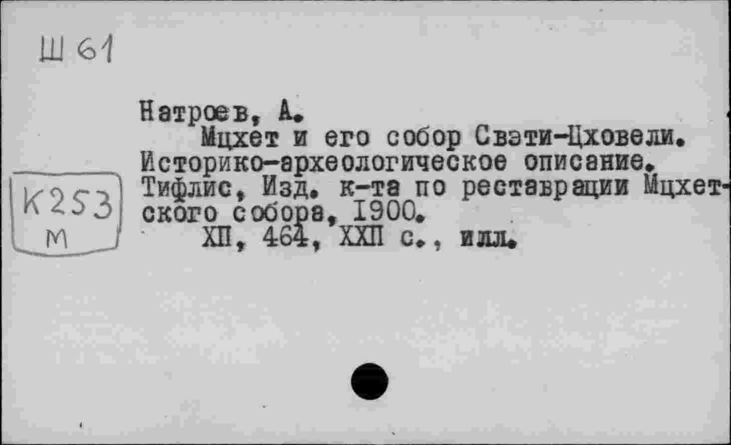 ﻿Ш 61
K2S3
м _
Н втрое в, А.»
Мцхет и его собор Свэти-Цховели. Историко-археологическое описание» Тифлис, Изд. к-та по реставрации Мцхет ского собора, 1900.
ХП, 464, ХХП с., илл.